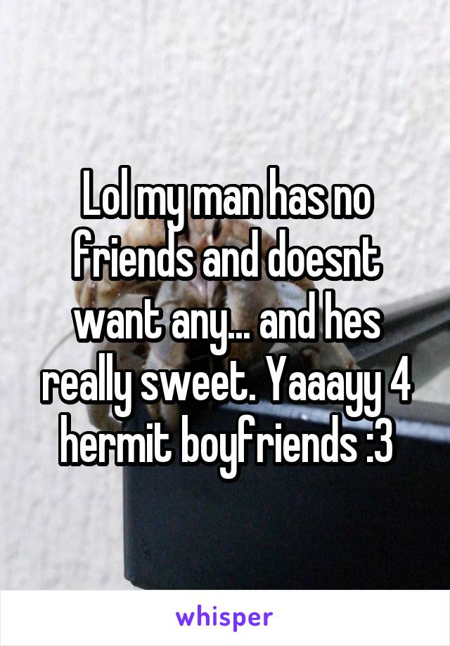 Lol my man has no friends and doesnt want any... and hes really sweet. Yaaayy 4 hermit boyfriends :3