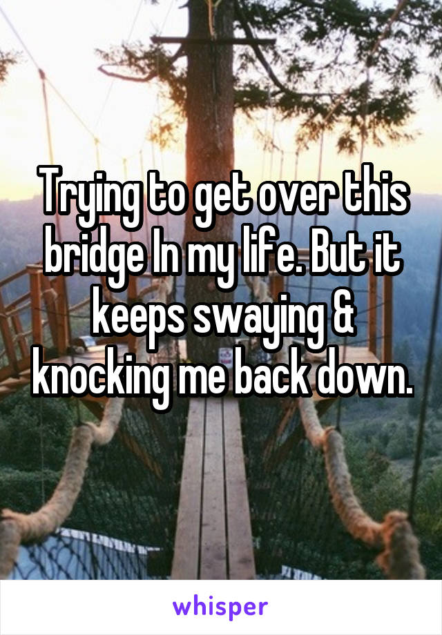 Trying to get over this bridge In my life. But it keeps swaying & knocking me back down. 