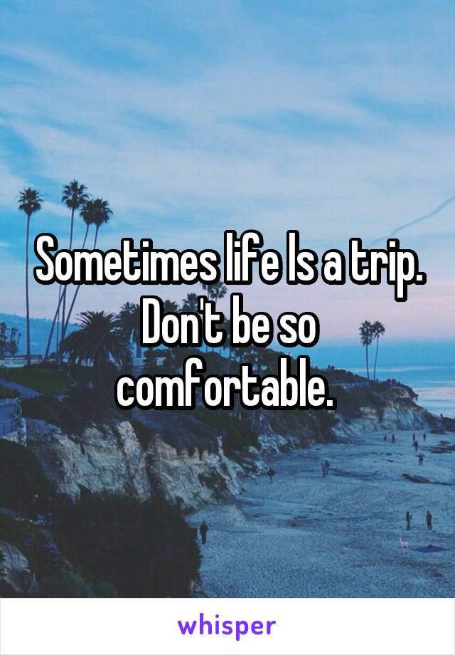 Sometimes life ls a trip. Don't be so comfortable. 