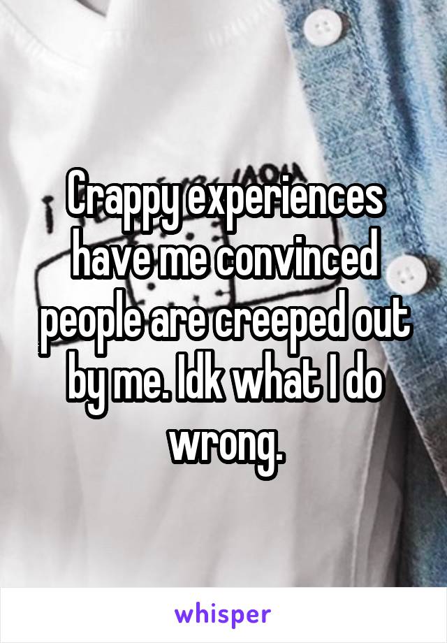 Crappy experiences have me convinced people are creeped out by me. Idk what I do wrong.
