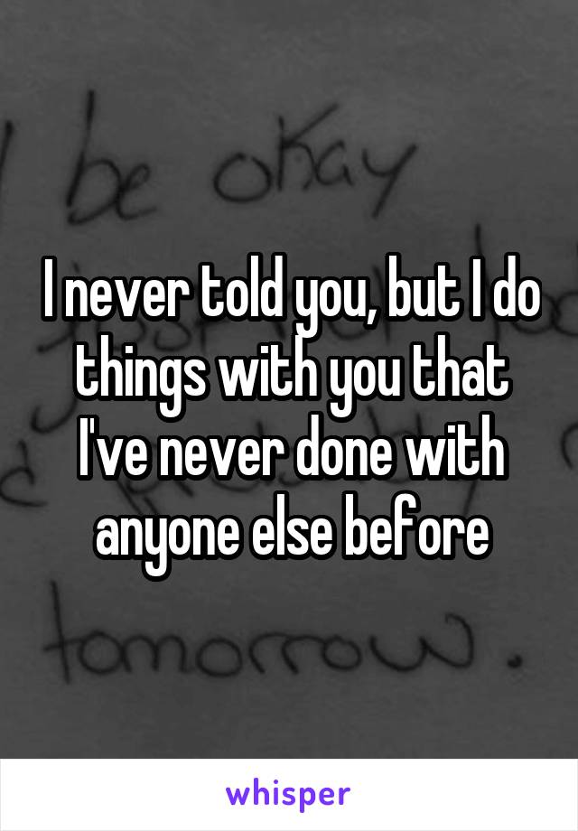 I never told you, but I do things with you that I've never done with anyone else before