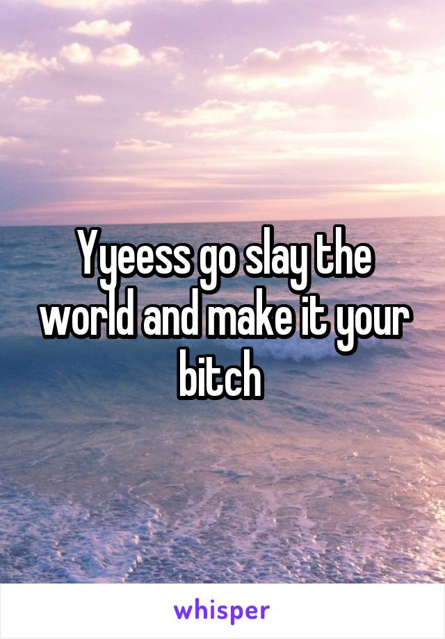 Yyeess go slay the world and make it your bitch 