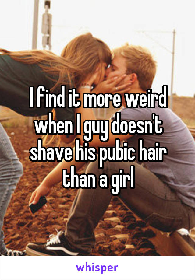 I find it more weird when I guy doesn't shave his pubic hair than a girl