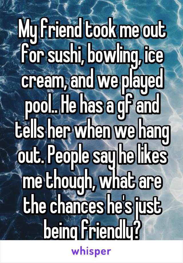 My friend took me out for sushi, bowling, ice cream, and we played pool.. He has a gf and tells her when we hang out. People say he likes me though, what are the chances he's just being friendly?