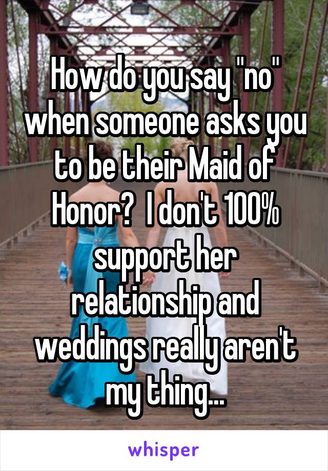 How do you say "no" when someone asks you to be their Maid of Honor?  I don't 100% support her relationship and weddings really aren't my thing...