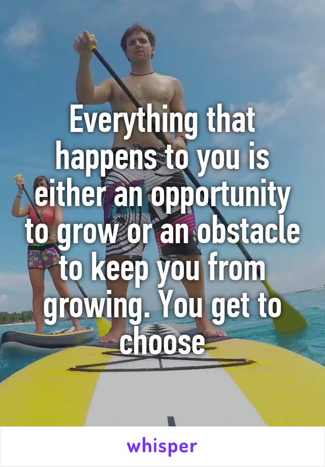 Everything that happens to you is either an opportunity to grow or an obstacle to keep you from growing. You get to choose