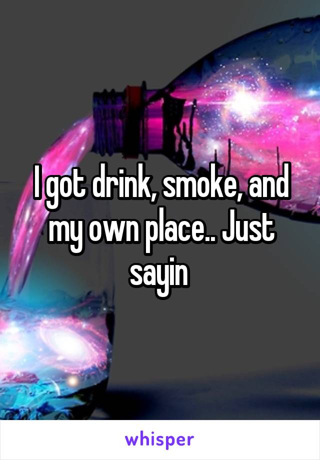 I got drink, smoke, and my own place.. Just sayin 