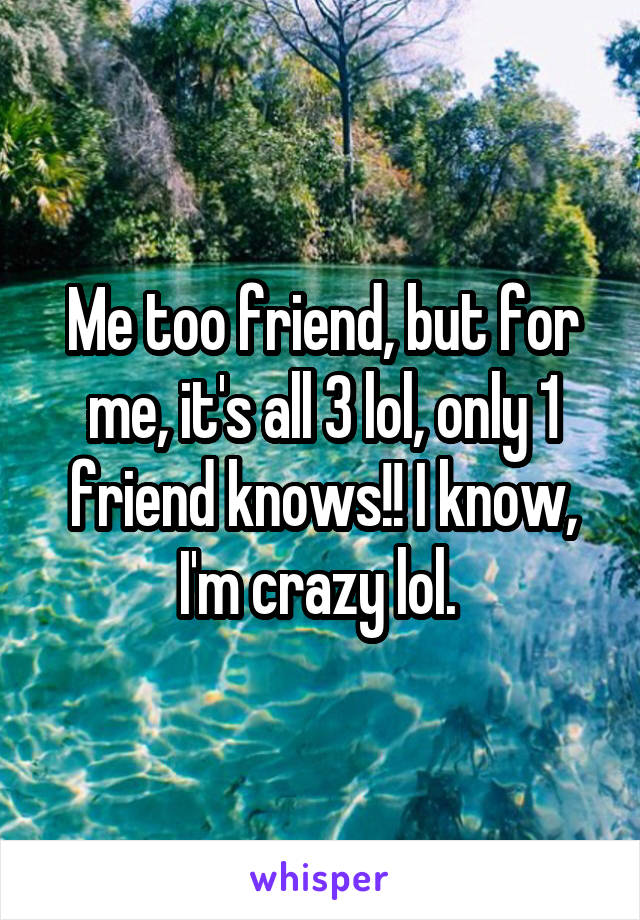 Me too friend, but for me, it's all 3 lol, only 1 friend knows!! I know, I'm crazy lol. 