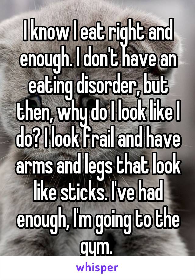 I know I eat right and enough. I don't have an eating disorder, but then, why do I look like I do? I look frail and have arms and legs that look like sticks. I've had enough, I'm going to the gym. 