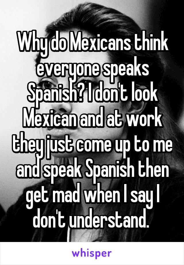 Why do Mexicans think everyone speaks Spanish? I don't look Mexican and at work they just come up to me and speak Spanish then get mad when I say I don't understand. 