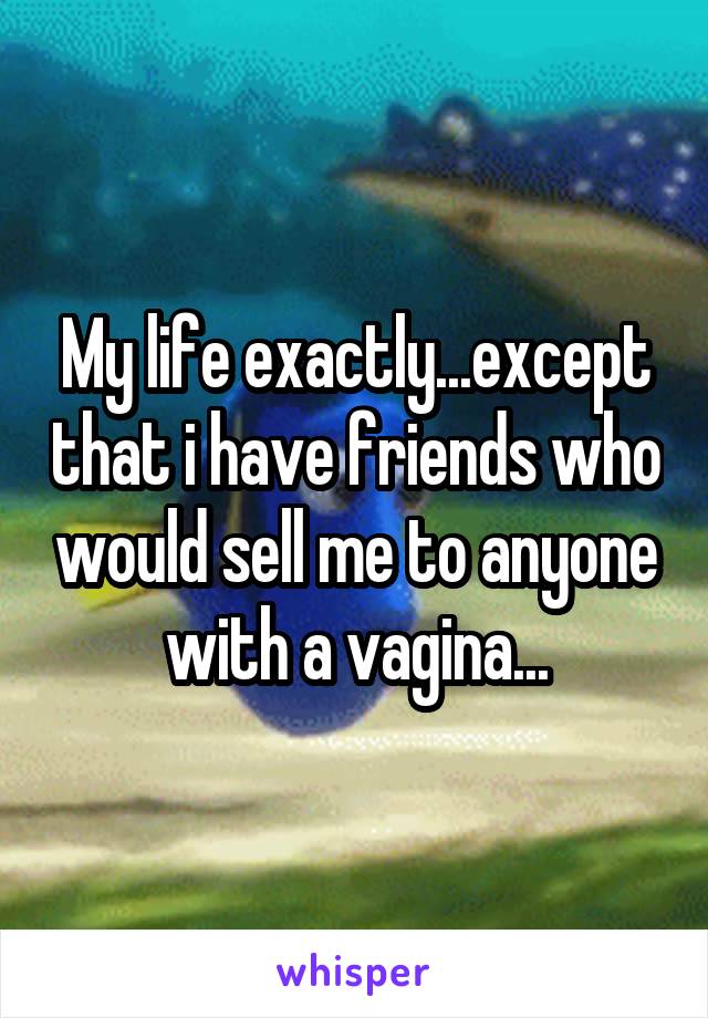 My life exactly...except that i have friends who would sell me to anyone with a vagina...