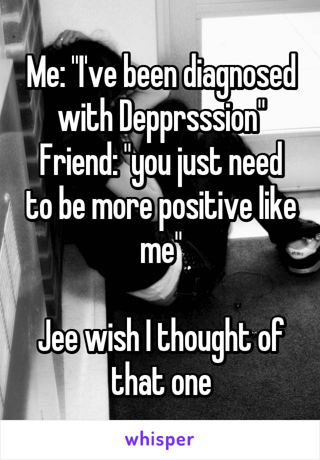 Me: "I've been diagnosed with Depprsssion"
Friend: "you just need to be more positive like me"

Jee wish I thought of that one