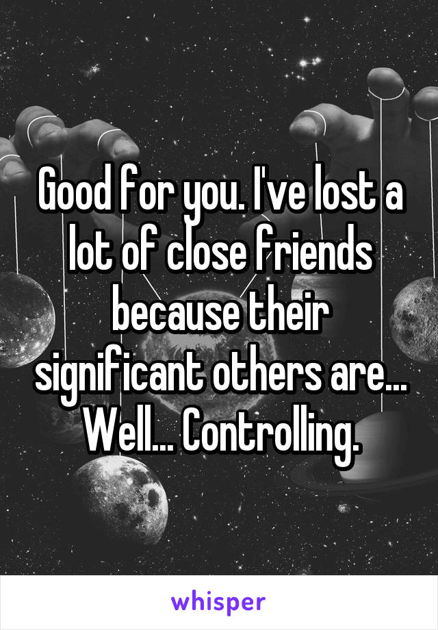 Good for you. I've lost a lot of close friends because their significant others are... Well... Controlling.