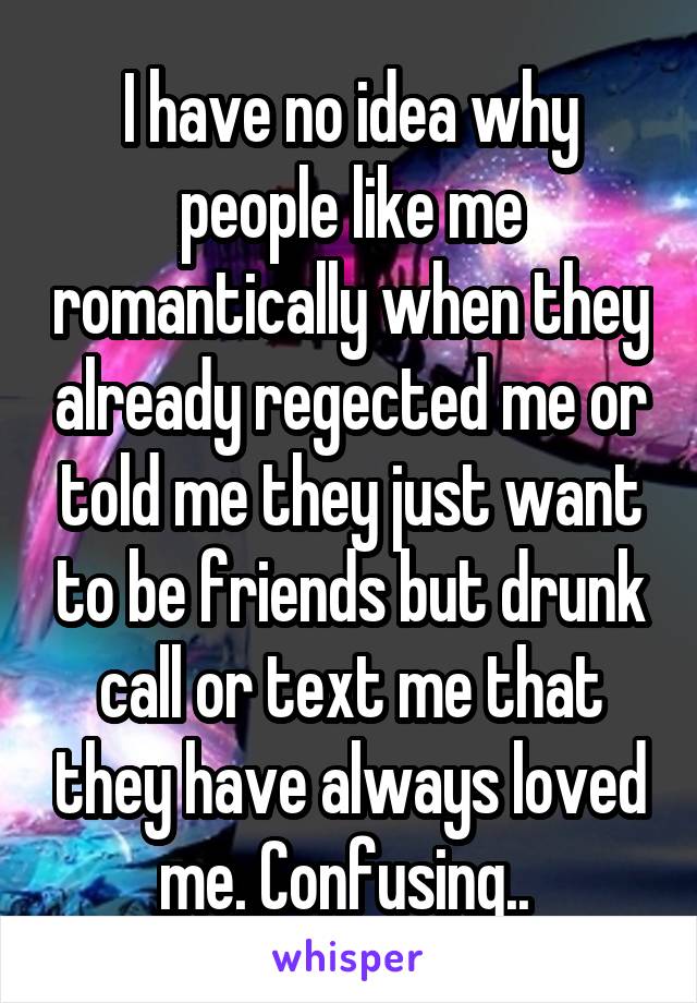 I have no idea why people like me romantically when they already regected me or told me they just want to be friends but drunk call or text me that they have always loved me. Confusing.. 