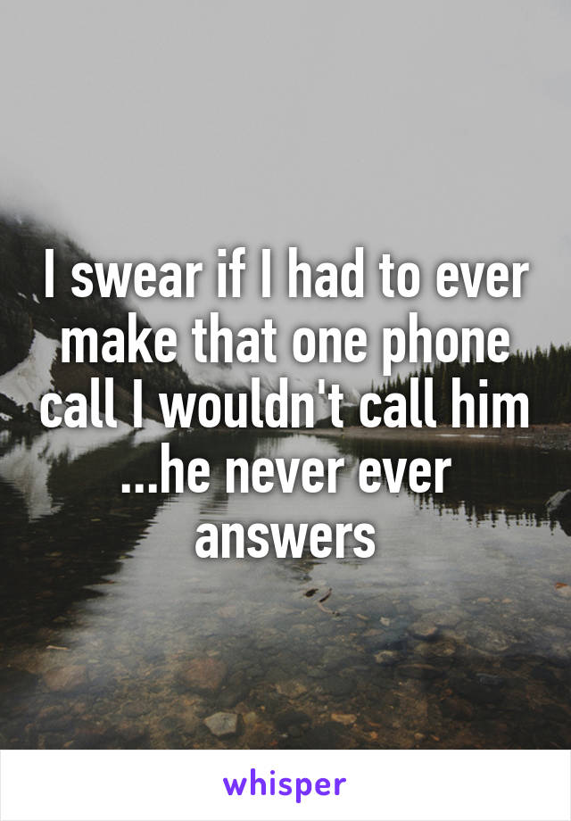 I swear if I had to ever make that one phone call I wouldn't call him ...he never ever answers