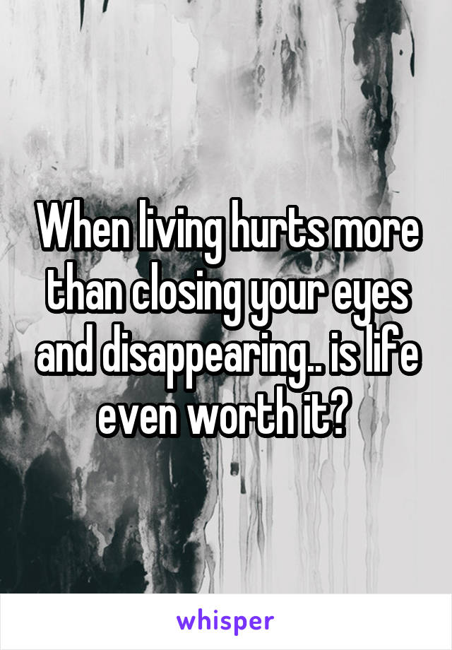 When living hurts more than closing your eyes and disappearing.. is life even worth it? 