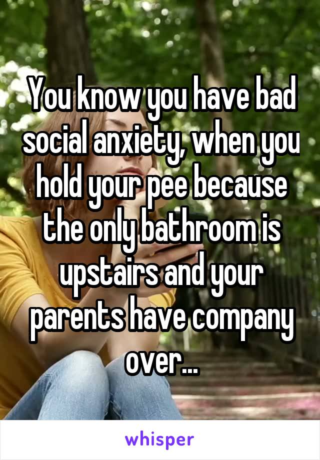 You know you have bad social anxiety, when you hold your pee because the only bathroom is upstairs and your parents have company over...