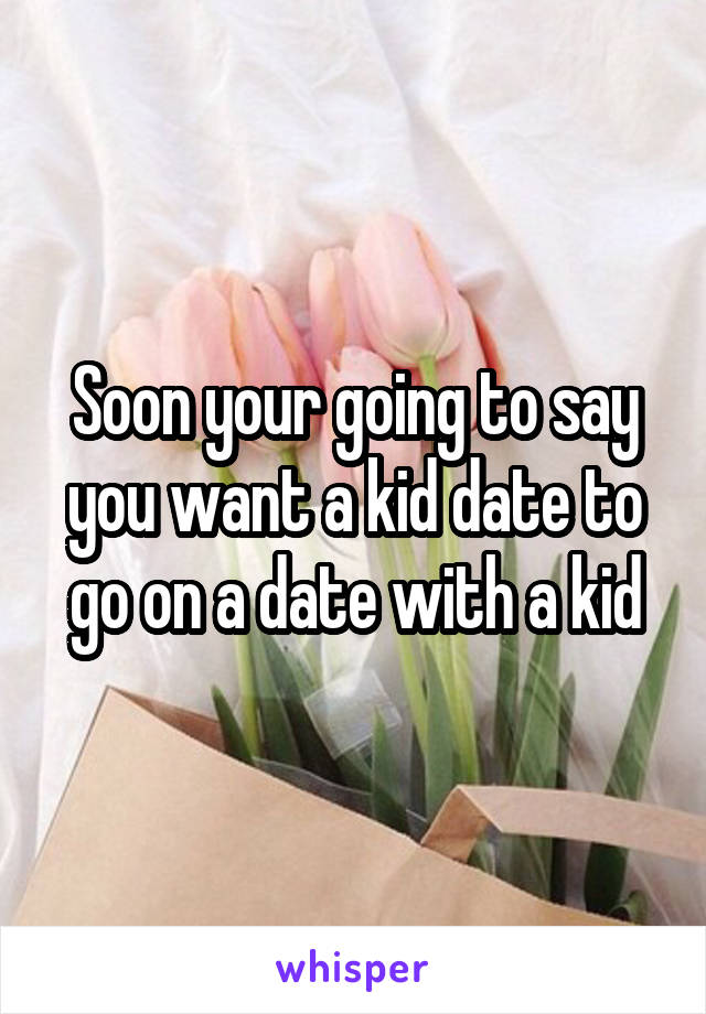 Soon your going to say you want a kid date to go on a date with a kid