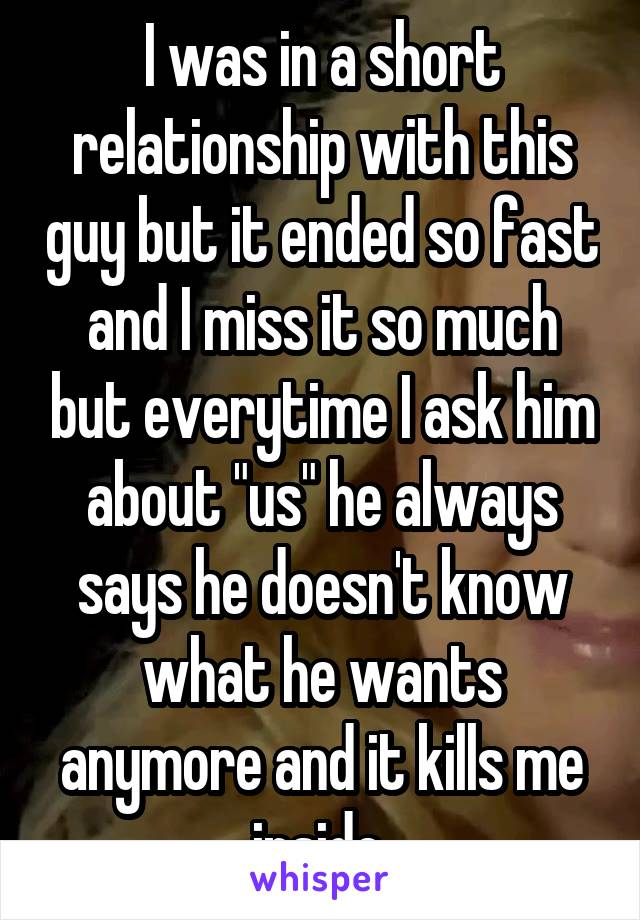 I was in a short relationship with this guy but it ended so fast and I miss it so much but everytime I ask him about "us" he always says he doesn't know what he wants anymore and it kills me inside.