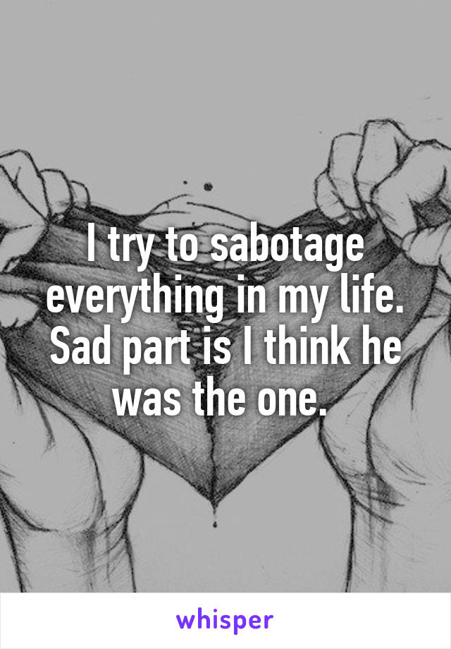 I try to sabotage everything in my life. Sad part is I think he was the one. 