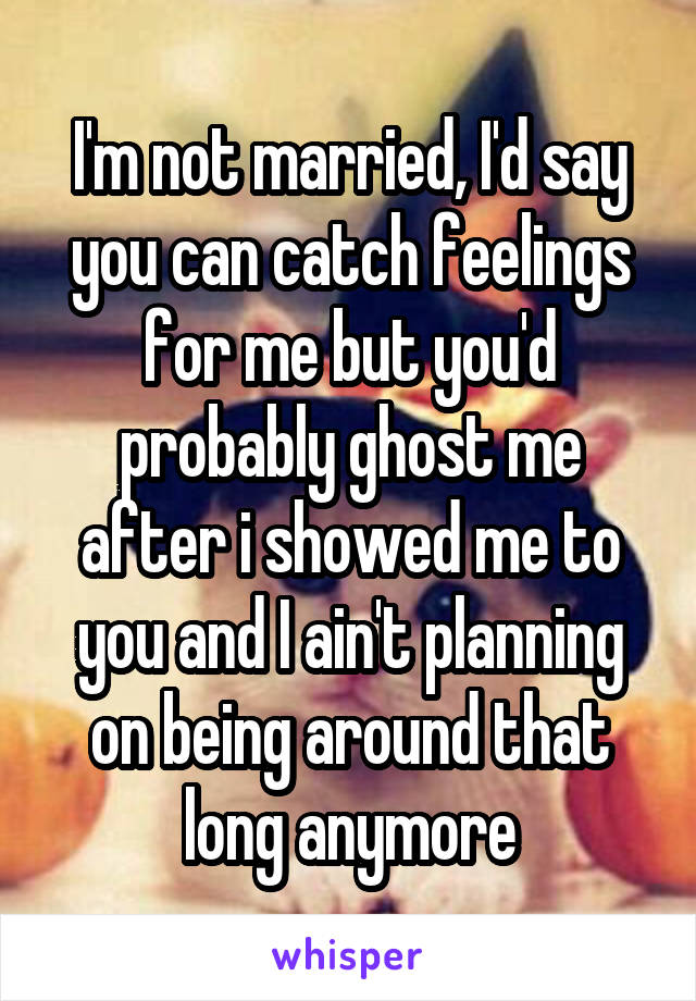 I'm not married, I'd say you can catch feelings for me but you'd probably ghost me after i showed me to you and I ain't planning on being around that long anymore