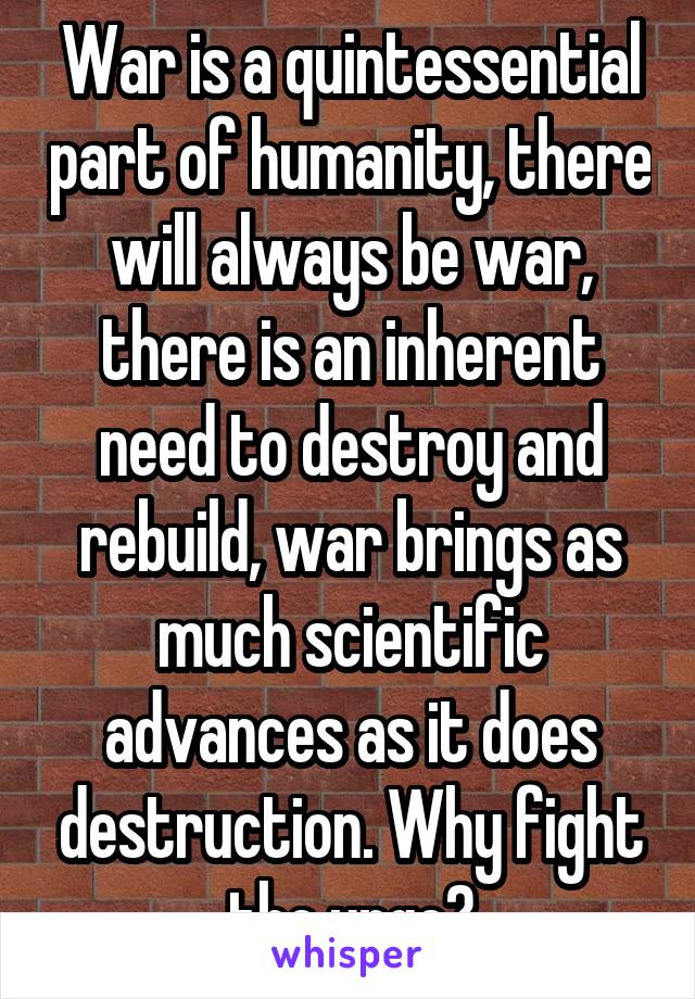 War is a quintessential part of humanity, there will always be war, there is an inherent need to destroy and rebuild, war brings as much scientific advances as it does destruction. Why fight the urge?