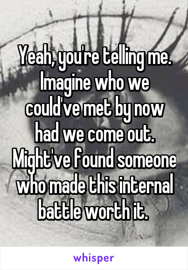 Yeah, you're telling me. Imagine who we could've met by now had we come out. Might've found someone who made this internal battle worth it. 