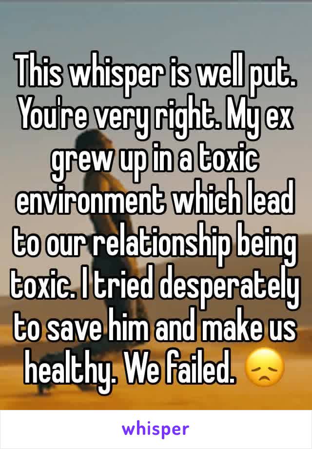 This whisper is well put. You're very right. My ex grew up in a toxic environment which lead to our relationship being toxic. I tried desperately to save him and make us healthy. We failed. 😞