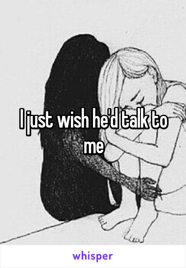 I just wish he'd talk to me