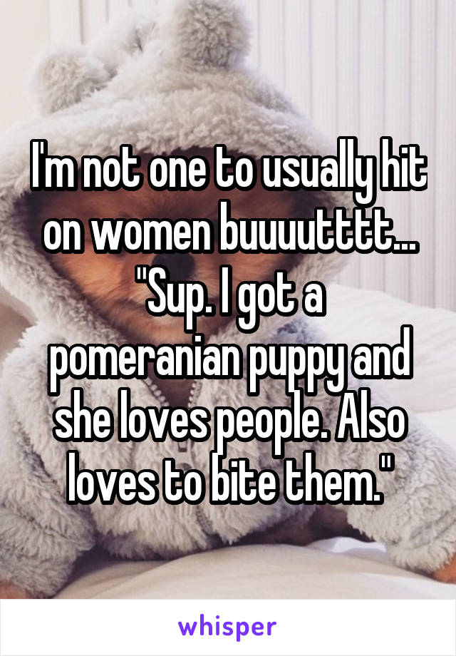 I'm not one to usually hit on women buuuutttt...
"Sup. I got a pomeranian puppy and she loves people. Also loves to bite them."