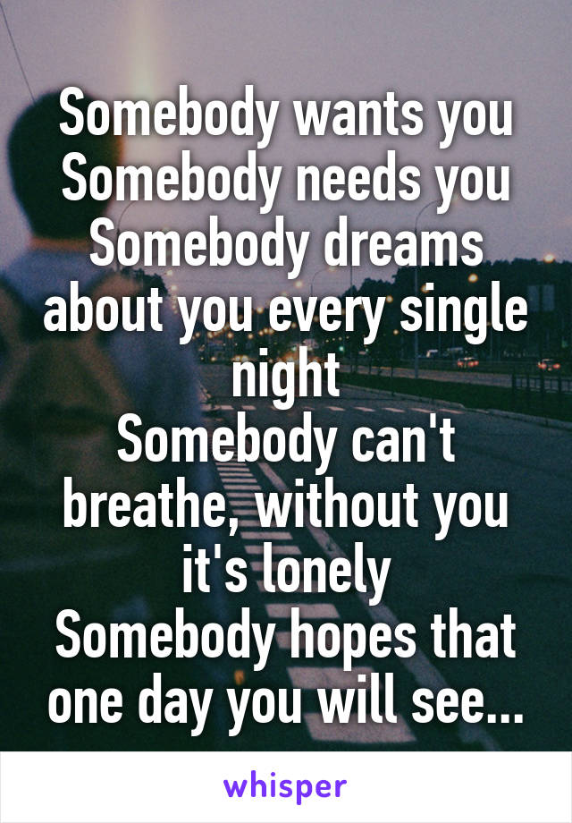 Somebody wants you
Somebody needs you
Somebody dreams about you every single night
Somebody can't breathe, without you it's lonely
Somebody hopes that one day you will see...