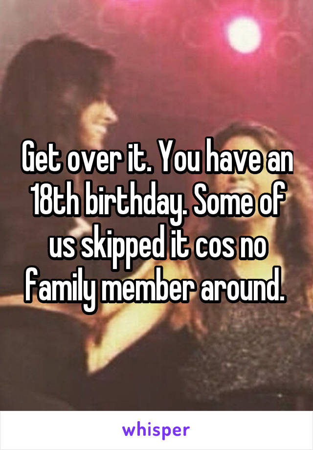 Get over it. You have an 18th birthday. Some of us skipped it cos no family member around. 