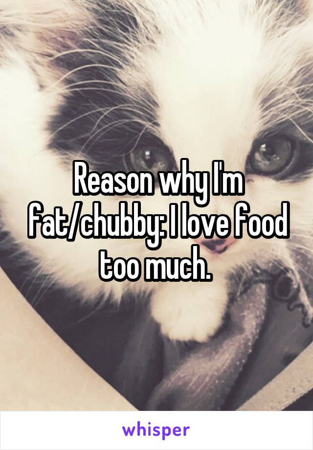 Reason why I'm fat/chubby: I love food too much. 