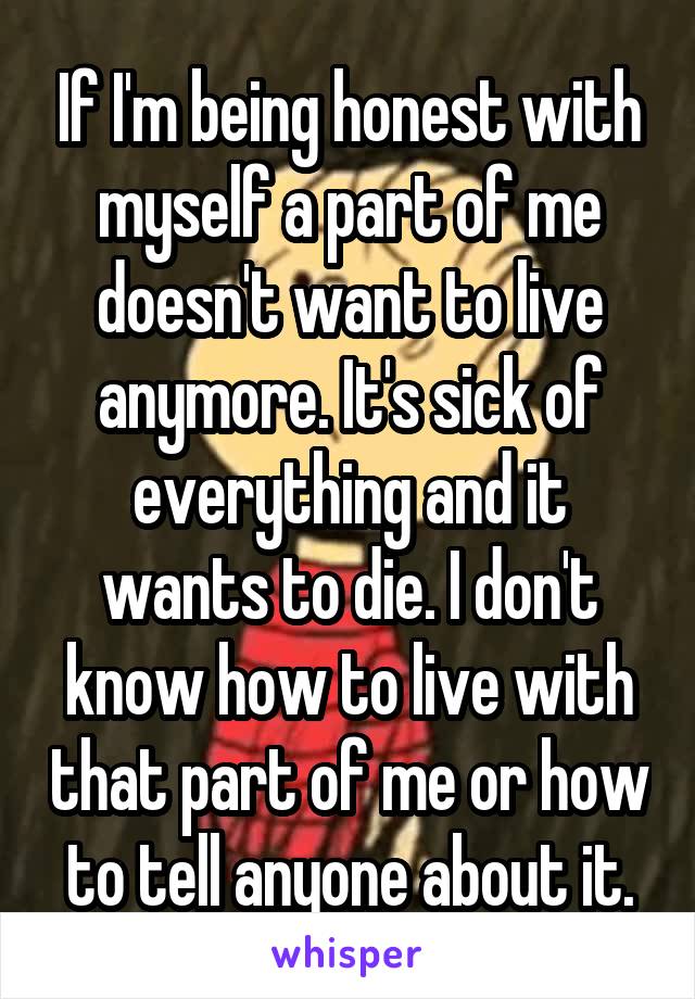 If I'm being honest with myself a part of me doesn't want to live anymore. It's sick of everything and it wants to die. I don't know how to live with that part of me or how to tell anyone about it.