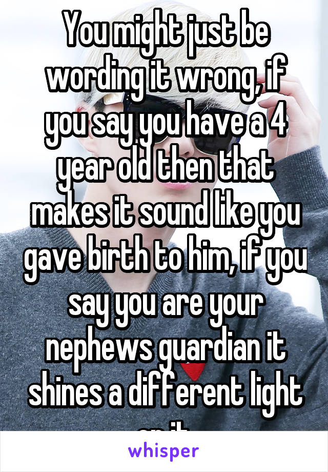 You might just be wording it wrong, if you say you have a 4 year old then that makes it sound like you gave birth to him, if you say you are your nephews guardian it shines a different light on it.