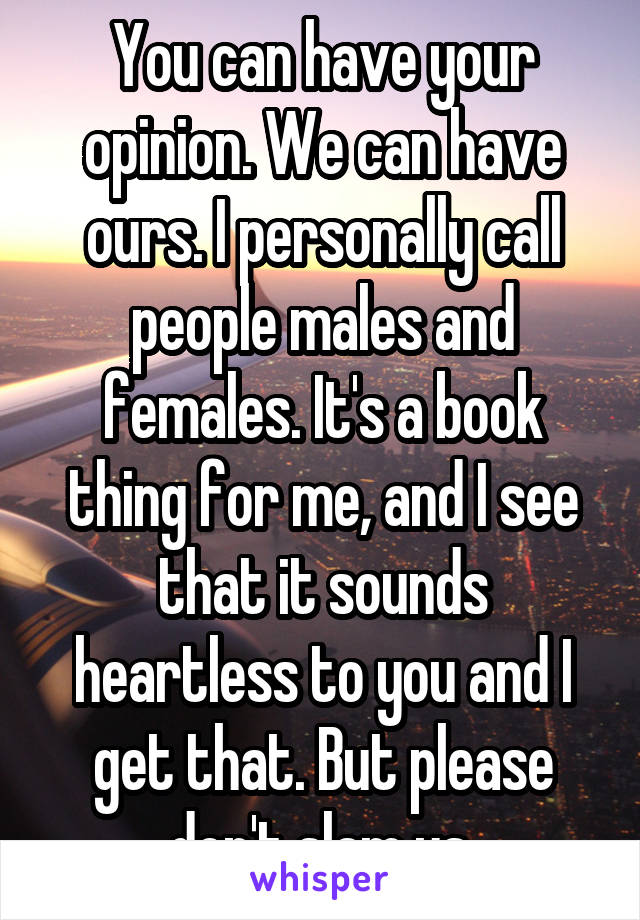 You can have your opinion. We can have ours. I personally call people males and females. It's a book thing for me, and I see that it sounds heartless to you and I get that. But please don't slam us.