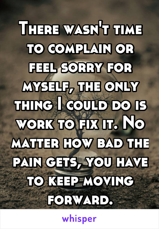 There wasn't time to complain or feel sorry for myself, the only thing I could do is work to fix it. No matter how bad the pain gets, you have to keep moving forward.