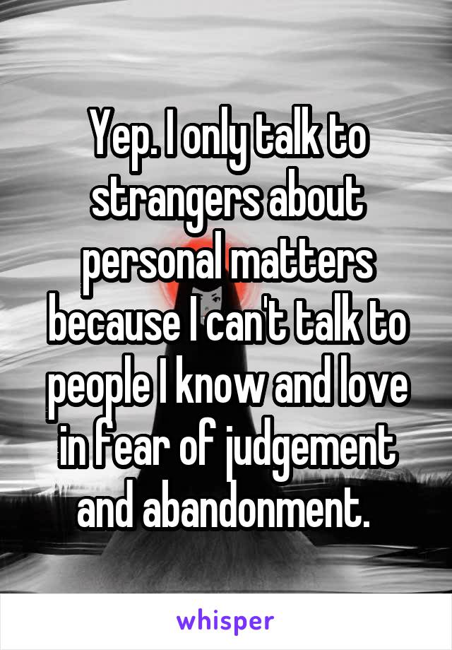 Yep. I only talk to strangers about personal matters because I can't talk to people I know and love in fear of judgement and abandonment. 