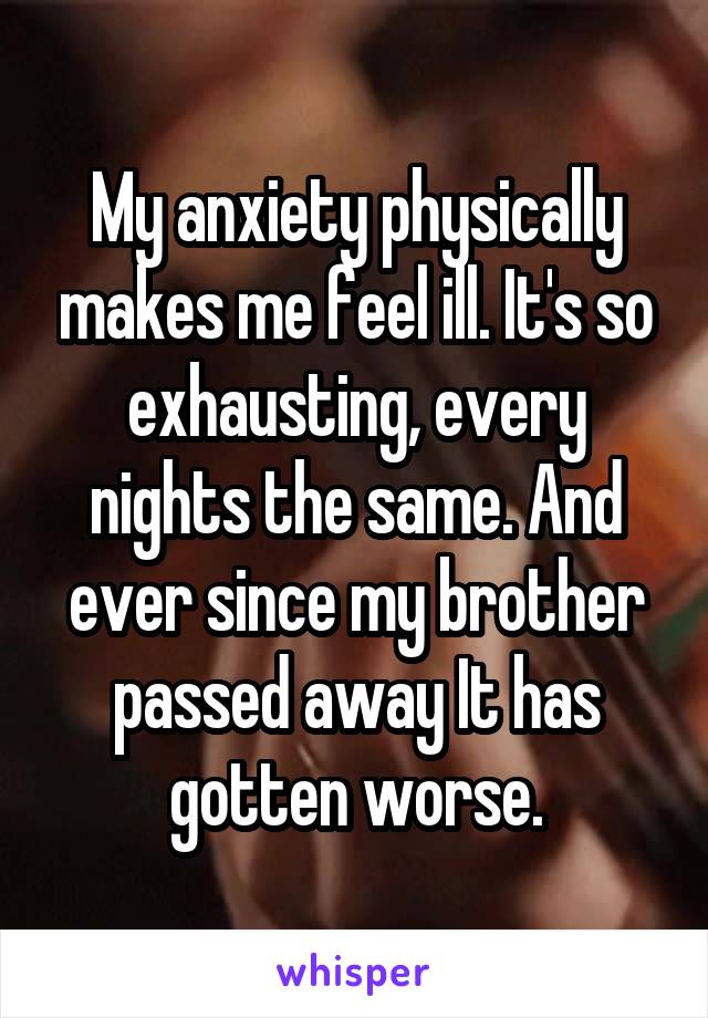 My anxiety physically makes me feel ill. It's so exhausting, every nights the same. And ever since my brother passed away It has gotten worse.