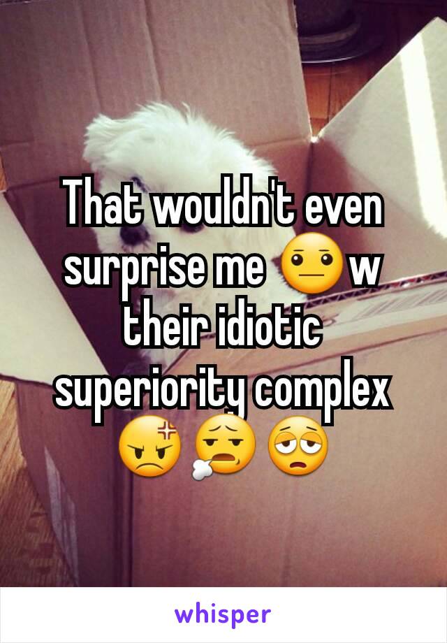 That wouldn't even surprise me 😐w their idiotic superiority complex 😡😧😩