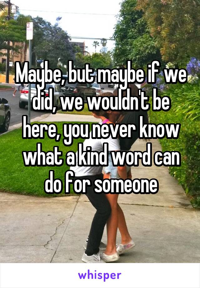 Maybe, but maybe if we did, we wouldn't be here, you never know what a kind word can do for someone
