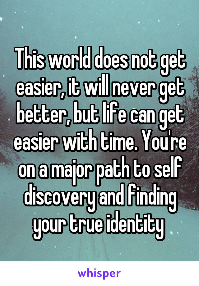 This world does not get easier, it will never get better, but life can get easier with time. You're on a major path to self discovery and finding your true identity 