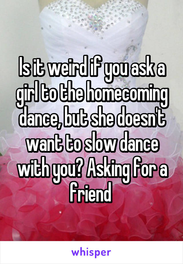 Is it weird if you ask a girl to the homecoming dance, but she doesn't want to slow dance with you? Asking for a friend 