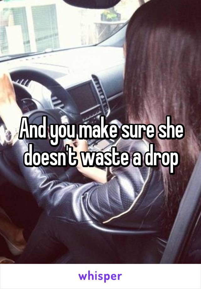 And you make sure she doesn't waste a drop