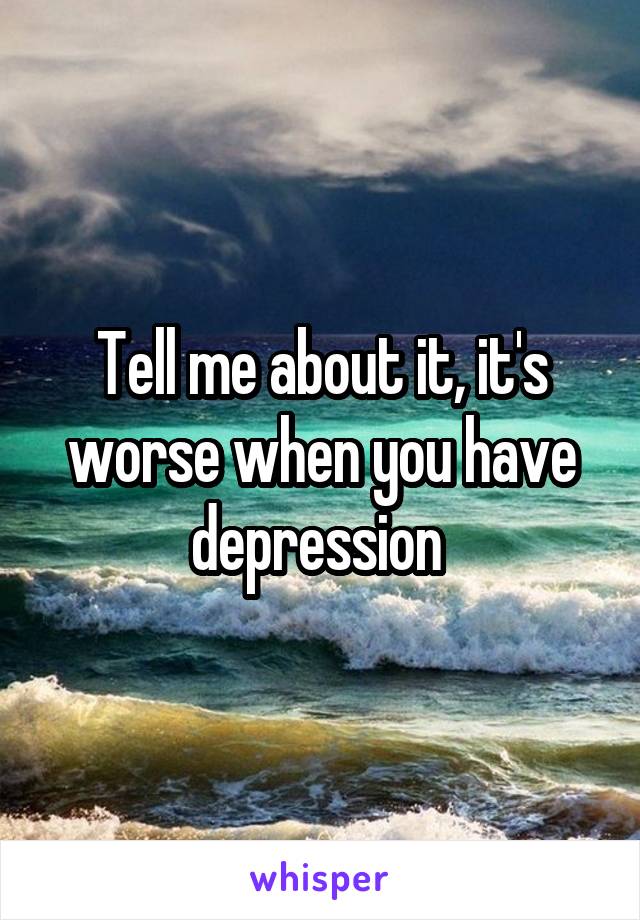 Tell me about it, it's worse when you have depression 