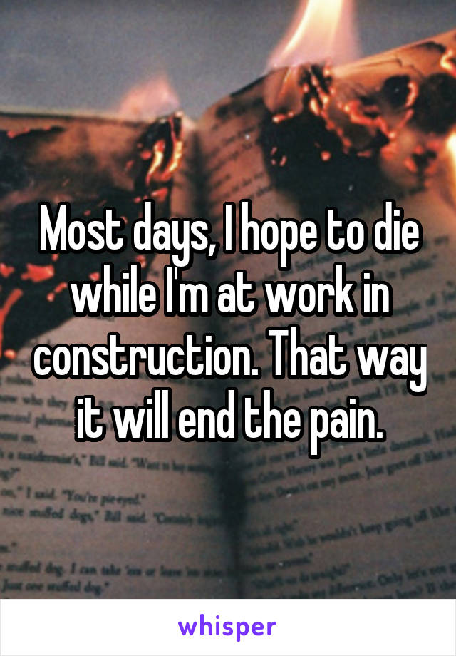 Most days, I hope to die while I'm at work in construction. That way it will end the pain.