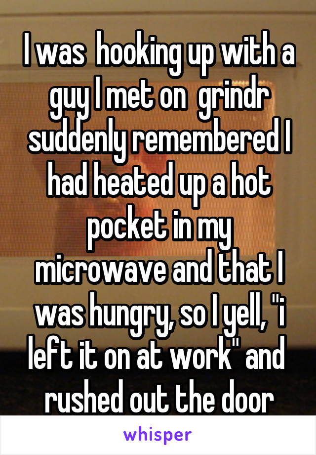 I was  hooking up with a guy I met on  grindr
suddenly remembered I had heated up a hot pocket in my microwave and that I was hungry, so I yell, "i left it on at work" and  rushed out the door