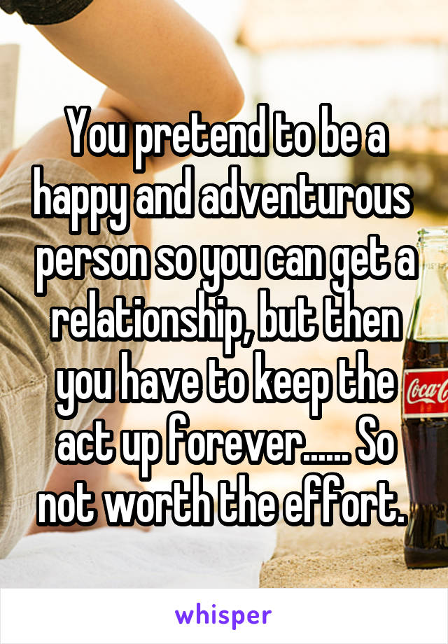 You pretend to be a happy and adventurous  person so you can get a relationship, but then you have to keep the act up forever...... So not worth the effort. 