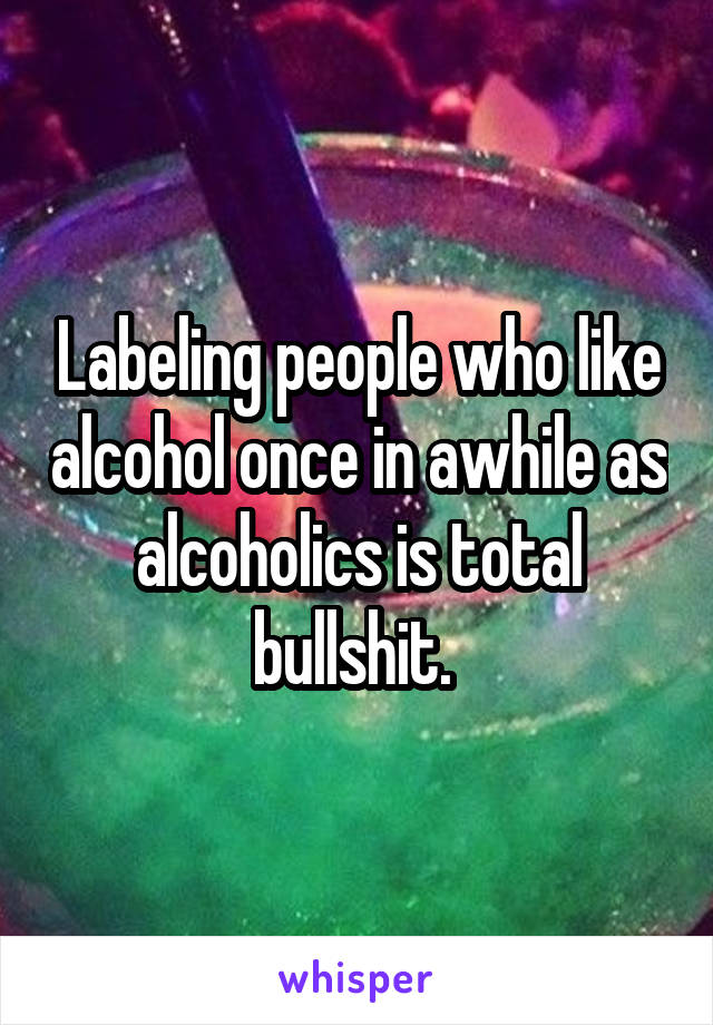 Labeling people who like alcohol once in awhile as alcoholics is total bullshit. 