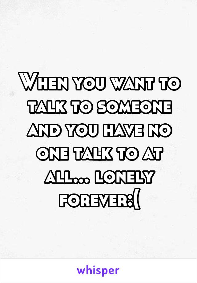When you want to talk to someone and you have no one talk to at all... lonely forever:(